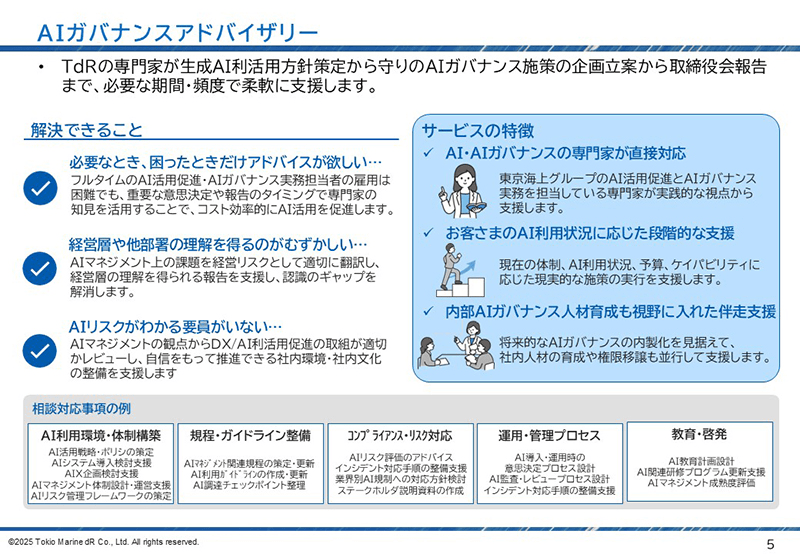 TdRの専門家が生成AI利活用方針策定から守りのAIガバナンス施策の企画立案・取締役会報告まで、必要な期間・頻度で柔軟に支援します。 「必要なとき、困ったときだけアドバイスが欲しい」、「経営層や他部署の理解を得るのが難しい」、「AIリスクがわかる要員がいない」、これらのお悩みを解決します。 本サービスの特徴は、「AI・AIガバナンスの専門家が直接対応すること」、「お客さまのAI利用状況に応じた段階的な支援を行うこと」、「内部AIガバナンス人材育成も視野に入れた伴走支援をおこなうこと」の3点です。 「AI利用環境・体制構築」、「規程・ガイドライン整備」、「ｺﾝﾌﾟﾗｲｱﾝｽ・リスク対応」、「運用・管理プロセス」、「教育・啓発」に関してご相談に応じることが可能です。