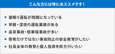 [こんな方には特におススメです！]・居眠り運転が問題になっている・早朝・深夜の運転業務がある・追突事故・駐車場事故が多い・啓発だけではない事故防止の安全教育がしたい・社員全体の教育と個人指導を両方行いたい